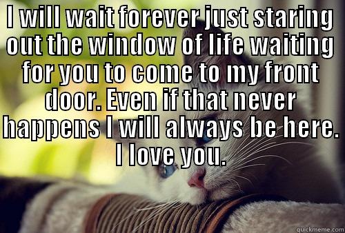 I WILL WAIT FOREVER JUST STARING OUT THE WINDOW OF LIFE WAITING FOR YOU TO COME TO MY FRONT DOOR. EVEN IF THAT NEVER HAPPENS I WILL ALWAYS BE HERE. I LOVE YOU.  First World Problems Cat