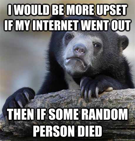 I would be more upset if my internet went out then if some random person died  Confession Bear