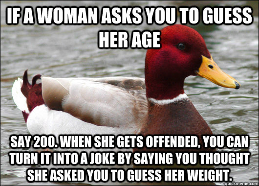 if a woman asks you to guess her age say 200. When she gets offended, you can turn it into a joke by saying you thought she asked you to guess her weight.  Malicious Advice Mallard
