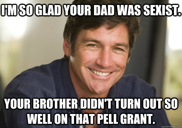 I'm so glad your dad was sexist. your brother didn't turn out so well on that pell grant.  Not Quite Feminist Phil