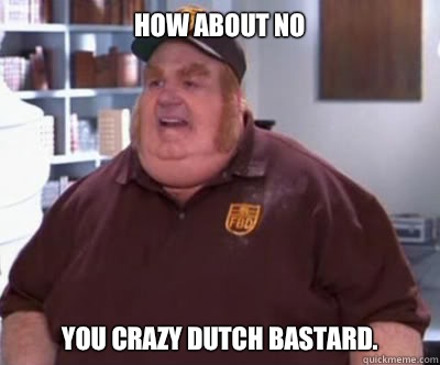 How about no You crazy Dutch bastard.  Fat Bastard