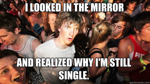 I looked in the mirror and realized why I'm still single.  Sudden Clarity Clarence