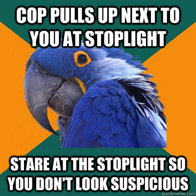 Cop pulls up next to you at stoplight Stare at the stoplight so you don't look suspicious  Paranoid Parrot