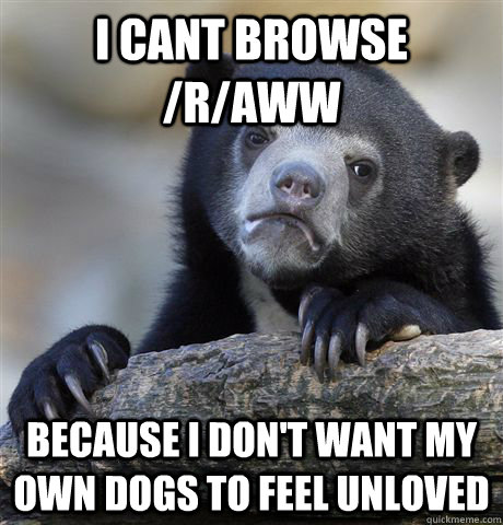 I cant browse /r/aww  Because I don't want my own dogs to feel unloved  Confession Bear