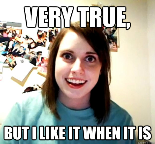 Very true, but i like it when it is  Overly Attached Girlfriend