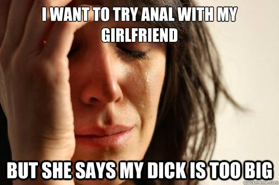I want to try anal with my girlfriend but she says my dick is too big - I want to try anal with my girlfriend but she says my dick is too big  First World Problems