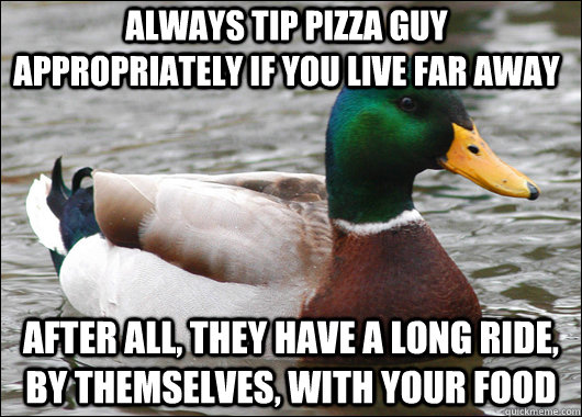 always tip pizza guy appropriately if you live far away  after all, they have a long ride, by themselves, with your food  Actual Advice Mallard