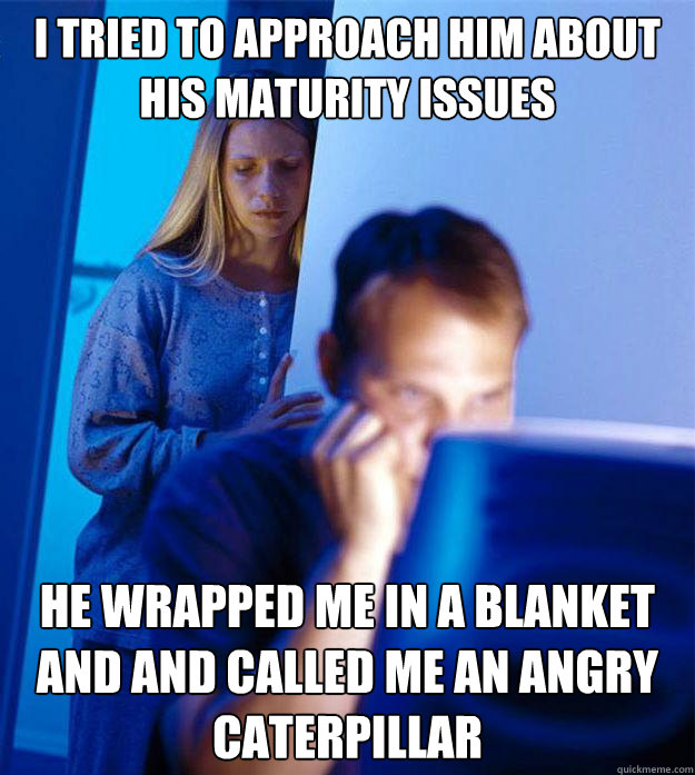 I tried to approach him about his maturity issues he wrapped me in a blanket and and called me an angry caterpillar  Redditors Wife