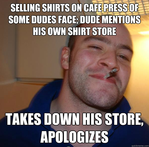 SELLING SHIRTS ON CAFE PRESS OF SOME DUDES FACE; DUDE MENTIONS HIS OWN SHIRT STORE TAKES DOWN HIS STORE, APOLOGIZES - SELLING SHIRTS ON CAFE PRESS OF SOME DUDES FACE; DUDE MENTIONS HIS OWN SHIRT STORE TAKES DOWN HIS STORE, APOLOGIZES  Misc