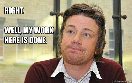 Right.

well, my work
here is done.  Disappointed Jamie Oliver