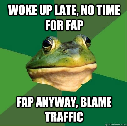 woke up late, no time for fap fap anyway, blame traffic  Foul Bachelor Frog