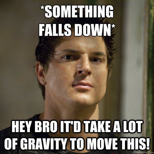 *something 
falls down* Hey bro it'd take a lot of gravity to move this!  Ghost Adventures