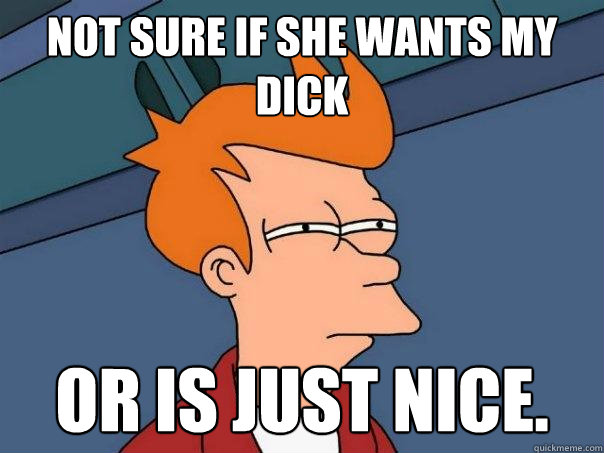 Not sure if she wants my dick or is just nice.  Futurama Fry