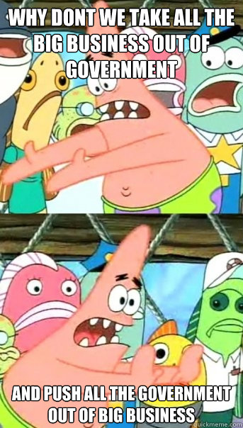 Why dont we take all the big business out of government and push all the government out of big business  Push it somewhere else Patrick