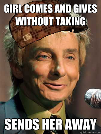 girl comes and gives without taking sends her away  Scumbag Barry Manilow
