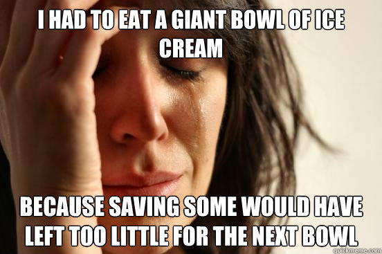 I had to eat a giant bowl of ice cream because saving some would have left too little for the next bowl - I had to eat a giant bowl of ice cream because saving some would have left too little for the next bowl  First World Problems
