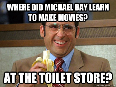 where did michael bay learn to make movies? at the toilet store?  Brick Tamland