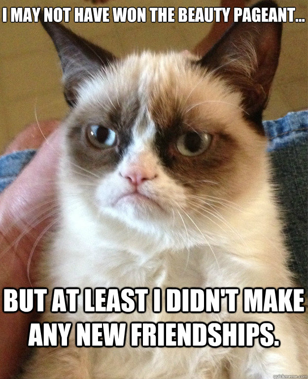 I may not have won the beauty pageant...


 but at least I didn't make any new friendships.  Grumpy Cat