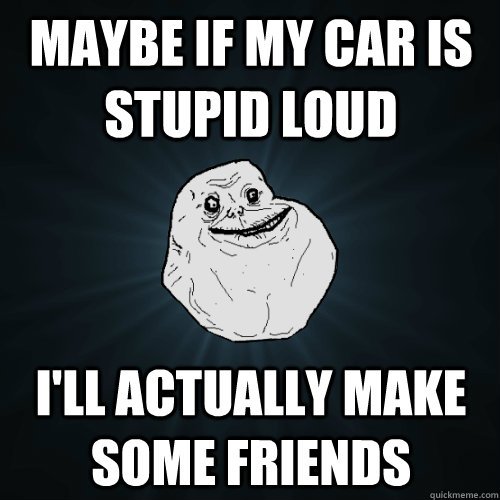 Maybe if my car is stupid loud I'll actually make some friends - Maybe if my car is stupid loud I'll actually make some friends  Forever Alone