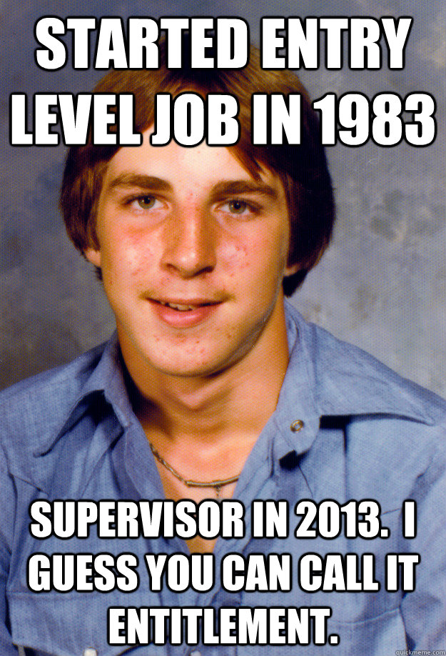 Started entry level job in 1983 Supervisor in 2013.  I guess you can call it entitlement.  Old Economy Steven