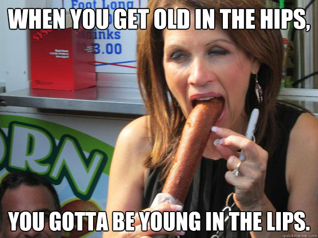 When you get old in the hips,
 You gotta be young in the lips.
  Slutty Michele