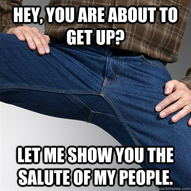 Hey, you are about to get up? Let me show you the salute of my people.  Scumbag Penis