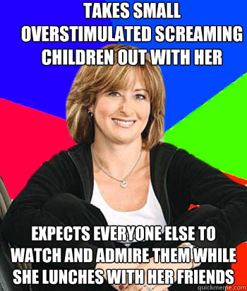 takes small overstimulated screaming children out with her expects everyone else to watch and admire them while she lunches with her friends - takes small overstimulated screaming children out with her expects everyone else to watch and admire them while she lunches with her friends  Sheltering Suburban Mom