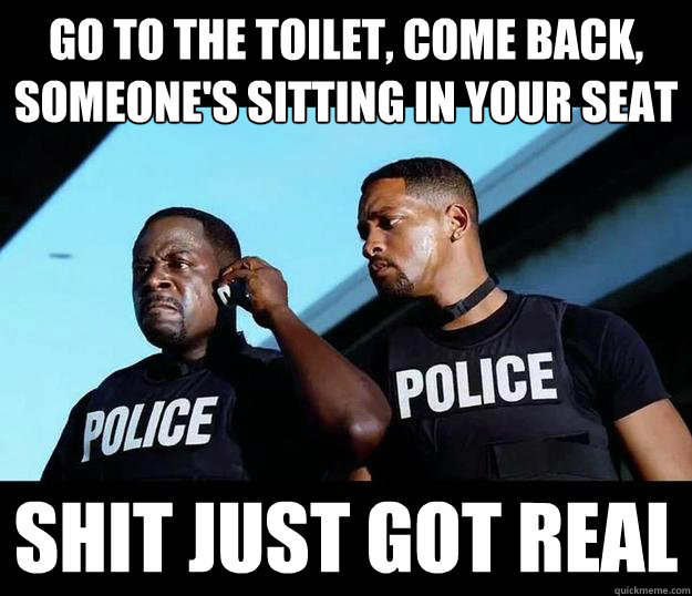 go to the toilet, come back,
someone's sitting in your seat Shit Just Got Real  