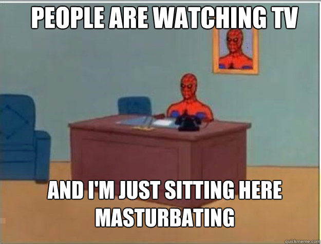 People are watching tv  AND I'M JUST SITTING HERE masturbating  