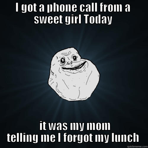 I GOT A PHONE CALL FROM A SWEET GIRL TODAY   IT WAS MY MOM TELLING ME I FORGOT MY LUNCH Forever Alone