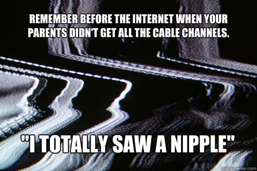 remember before the internet when your parents didn't get all the cable channels. 