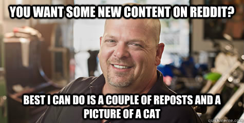 You want some new content on Reddit? Best I can do is a couple of reposts and a picture of a cat  Rick from pawnstars