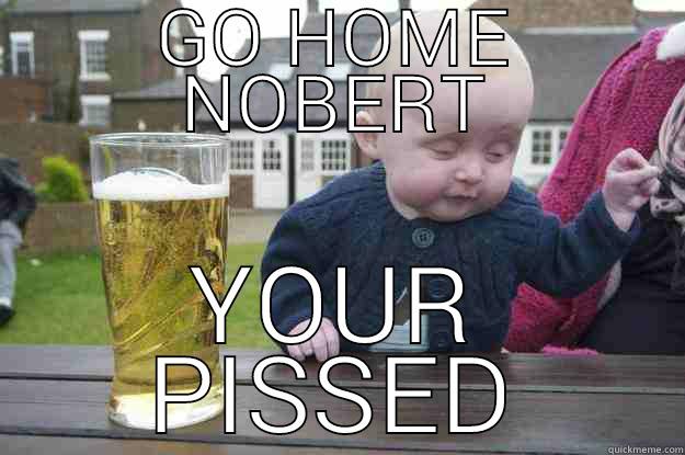 GO HOME NOBERT YOUR PISSED drunk baby