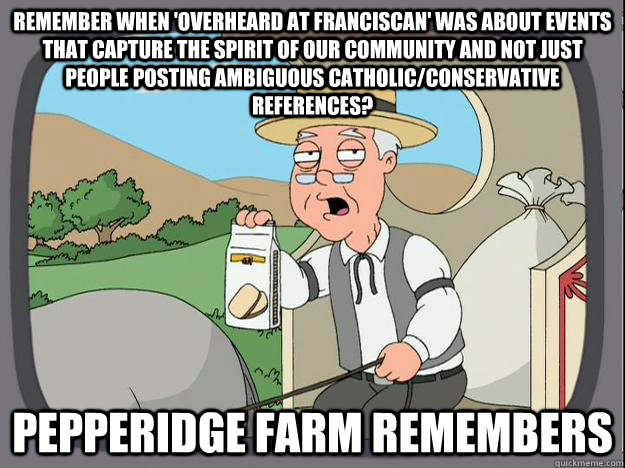 remember when 'overheard at Franciscan' was about events that capture the spirit of our community and not just people posting ambiguous catholic/conservative references? Pepperidge Farm Remembers  - remember when 'overheard at Franciscan' was about events that capture the spirit of our community and not just people posting ambiguous catholic/conservative references? Pepperidge Farm Remembers   Pepperidge Farm