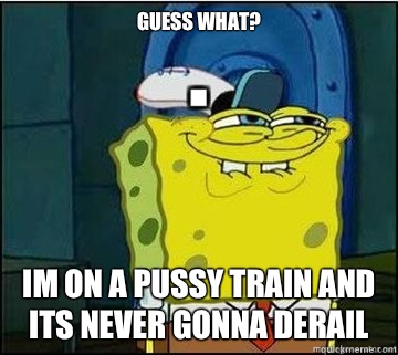 Guess What? Im on a pussy train and its never gonna derail  Spongebob