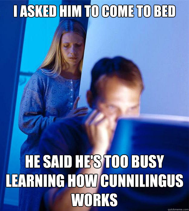i asked him to come to bed he said he's too busy 
learning how cunnilingus works  RedditorsWife
