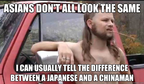 asians don't all look the same i can usually tell the difference between a Japanese and a chinaman  Almost Politically Correct Redneck