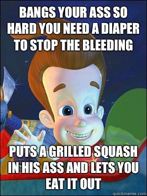 Bangs your ass so hard you need a diaper to stop the bleeding Puts a grilled squash in his ass and lets you eat it out  Scumbag Jimmy Neutron