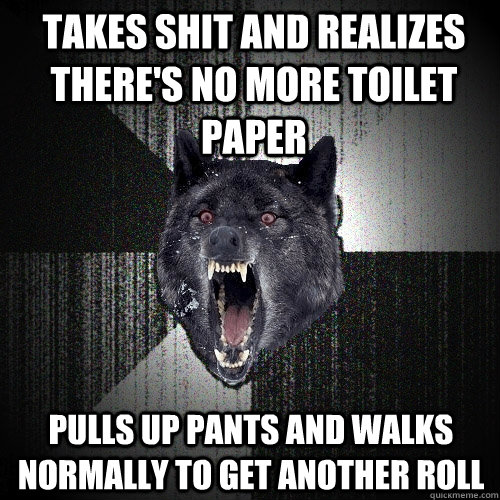 Takes shit and realizes there's no more toilet paper pulls up pants and walks normally to get another roll  Insanity Wolf