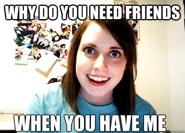 Why do you need friends when you have me  Overly Attached Girlfriend