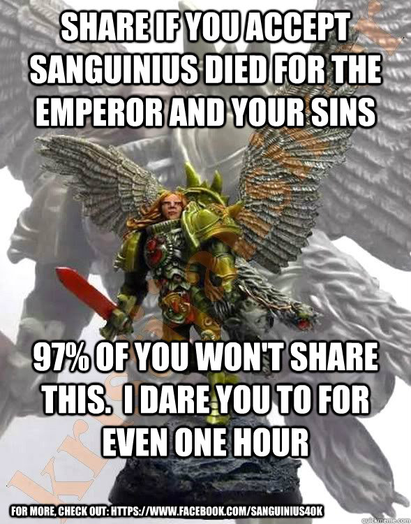 Share if you accept Sanguinius died for the Emperor and your sins 97% of you won't share this.  I dare you to for even one hour For more, check out: https://www.facebook.com/Sanguinius40k - Share if you accept Sanguinius died for the Emperor and your sins 97% of you won't share this.  I dare you to for even one hour For more, check out: https://www.facebook.com/Sanguinius40k  Misc