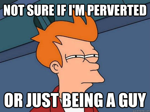 Not sure if I'm perverted Or just being a guy  Futurama Fry