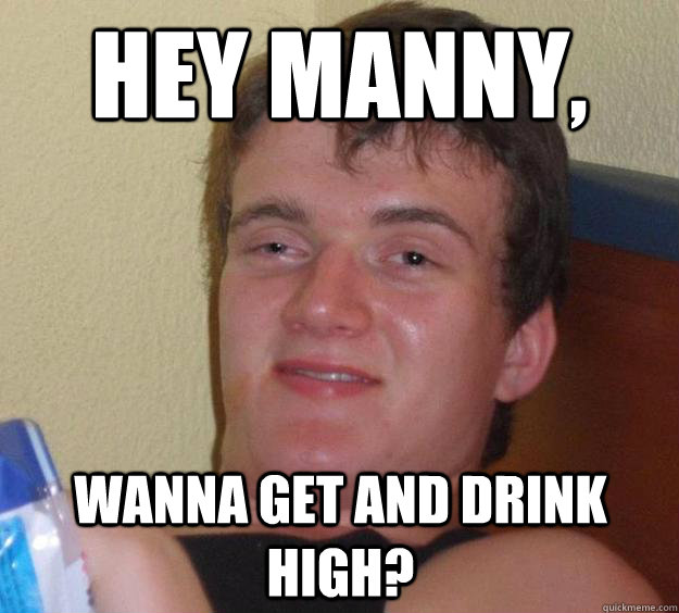 Hey Manny, wanna get and drink high?  10 Guy