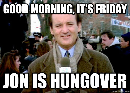 Good morning, it's Friday Jon is hungover   Groundhog Day