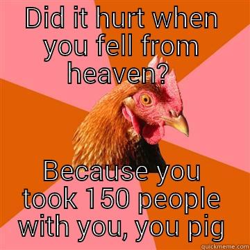 DID IT HURT WHEN YOU FELL FROM HEAVEN?  BECAUSE YOU TOOK 150 PEOPLE WITH YOU, YOU PIG Anti-Joke Chicken