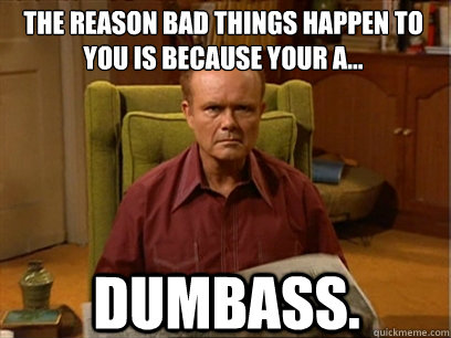 DUMBASS. The reason bad things happen to you is because your a...   