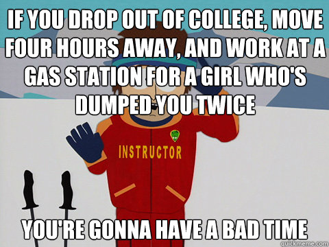 If you drop out of college, move four hours away, and work at a gas station for a girl who's dumped you twice you're gonna have a bad time  Bad Time
