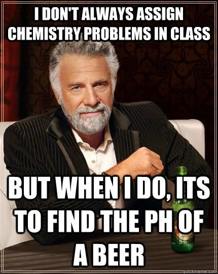 I don't always assign chemistry problems in class but when I do, its to find the ph of a beer  The Most Interesting Man In The World