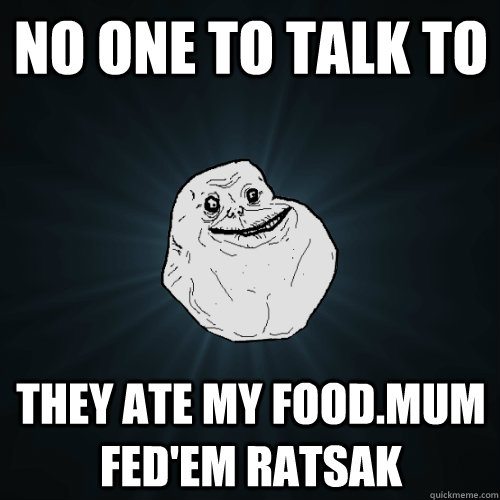 No one to talk to they ate my food.mum fed'em ratsak  Forever Alone