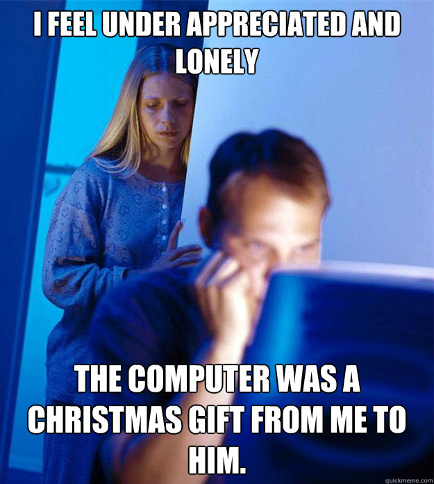 I feel under appreciated and lonely the computer was a christmas gift from me to him.  Redditors Wife